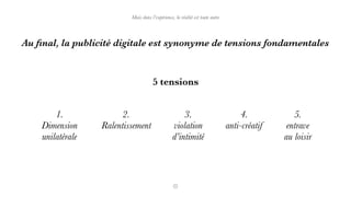 Au ﬁnal, la publicité digitale est synonyme de tensions fondamentales
5 tensions
1.
Dimension
unilatérale
2.
Ralentissement
3.
violation
d’intimité
4.
anti-créatif
5.
entrave
au loisir
Mais dans l’expérience, la réalité est toute autre
 
