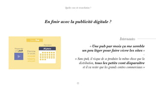 « Une pub par mois ça me semble
un peu léger pour faire vivre les sites »
-
« Sans pub, il risque de se produire la même chose que la
distribution, tous les petits vont disparaître
et il va rester que les grands centres commerciaux »
Internautes
En ﬁnir avec la publicité digitale ?
Quelles voies de réconciliation ?
 