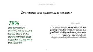 « On pourrait imaginer un système où une
petite partie de l’écran est dédiée à la
publicité, et cliquer dessus peut nous
rapporter quelque chose,  
des points interchangeables contre des cadeaux »
Internaute
des personnes
interrogées se disent
favorables à l’idée
d’être rétribué pour
regarder du contenu
publicitaire
79%
Être rétribué pour regarder de la publicité ?
Quelles voies de réconciliation ?
 