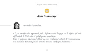 dans le message
« Il y a un enjeu côté agences de pub : déﬁnir un vrai langage sur le digital qui soit
différent de la Télévision et spéciﬁque au numérique.
C’est ce qui nous a permis d’obtenir de bons résultats d’impact, de reconnaissance
et d’incitation par exemple lors de notre dernière campagne d’automne »
Alexandra Mauraisin
Ce que les individus attendent vraiment
 