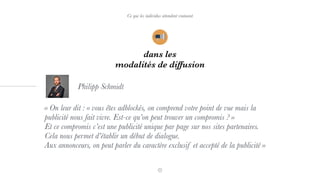dans les
modalités de diffusion
Ce que les individus attendent vraiment
« On leur dit : « vous êtes adblockés, on comprend votre point de vue mais la
publicité nous fait vivre. Est-ce qu’on peut trouver un compromis ? »  
Et ce compromis c’est une publicité unique par page sur nos sites partenaires.  
Cela nous permet d’établir un début de dialogue. 
Aux annonceurs, on peut parler du caractère exclusif et accepté de la publicité »
Philipp Schmidt
 