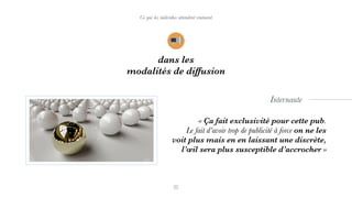 dans les
modalités de diffusion
Ce que les individus attendent vraiment
« Ça fait exclusivité pour cette pub.  
Le fait d’avoir trop de publicité à force on ne les
voit plus mais en en laissant une discrète,  
l’œil sera plus susceptible d’accrocher »
Internaute
 
