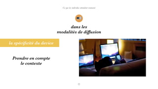 Ce que les individus attendent vraiment
la spéciﬁcité du device
dans les
modalités de diffusion
Prendre en compte
le contexte
 