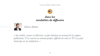 Ce que les individus attendent vraiment
dans les
modalités de diffusion
« Sur mobile, comme en télévision, on fait attention au moment de la coupure
publicitaire. C’est souvent un moment propre, différent de celui en TV et ça joue
beaucoup sur la satisfaction. »
Fabrice Mollier
 