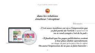 Ce que les individus attendent vraiment
dans les relations
émetteur / récepteur
Internautes
« C’est assez insidieux car on a l’impression que
ça fait partie de l’article et quand on le lit  
on se rend compte c’est de la pub »
-
« Il faudrait que les pages publicitaires restent  
à leur place dédiée spécialement,  
sur chaque site pour qu’on puisse bien les repérer.  
On aura l’impression de ne pas se faire harceler »
 