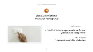 Ce que les individus attendent vraiment
dans les relations
émetteur / récepteur
« La publicité doit être un partenaire au lecteur,
pas un intru inopportun »
-
« Ce qu’on veut  
c’est pouvoir contrôler et choisir »
Internautes
 