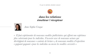 Ce que les individus attendent vraiment
dans les relations
émetteur / récepteur
«  Il faut expérimenter de nouveaux modèles publicitaires qui offrent une expérience
plus valorisante pour les individus. S’associer avec de nouveaux acteurs qui
développent de nouveaux « contrats de lecture », de nouveaux modèles d’exposition
« gagnant-gagnant » pour les individus ou encore les modèles serviciels »
Anne-Sophie Cruque
 
