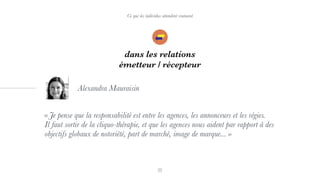 Ce que les individus attendent vraiment
dans les relations
émetteur / récepteur
« Je pense que la responsabilité est entre les agences, les annonceurs et les régies.
Il faut sortir de la cliquo-thérapie, et que les agences nous aident par rapport à des
objectifs globaux de notoriété, part de marché, image de marque... »
Alexandra Mauraisin
 