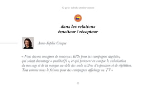 Ce que les individus attendent vraiment
dans les relations
émetteur / récepteur
« Nous devons imaginer de nouveaux KPIs pour les campagnes digitales,  
qui soient davantage « qualitatifs », et qui prennent en compte la valorisation  
du message et de la marque au-delà des seuls critères d’exposition et de répétition.
Tout comme nous le faisons pour des campagnes afﬁchage ou TV »
Anne-Sophie Cruque
 