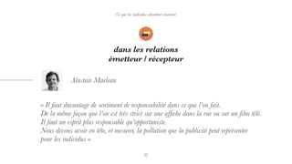 Ce que les individus attendent vraiment
dans les relations
émetteur / récepteur
« Il faut davantage de sentiment de responsabilité dans ce que l’on fait.  
De la même façon que l’on est très strict sur une afﬁche dans la rue ou sur un ﬁlm télé.  
Il faut un esprit plus responsable qu’opportuniste.  
Nous devons avoir en tête, et mesurer, la pollution que la publicité peut représenter  
pour les individus »
Alastair Maclean
 