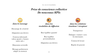 Les voies de réconciliation
Prise de conscience collective  
De nouveaux KPIs
dans le message
Davantage de créativité
Adaptation aux devices
Contenu informatif,
valeur ajoutée « bonnes
native ads »
Dimension servicielle
Message parfaitement
adapté au moment
Bon équilibre quantité
Bon équilibre
personnalisation
Adaptation aux devices
Transparence
Dialogue « mature » avec
les internautes
Contrat de lecture
Reprise de pouvoir
dans les relations
émetteur / récepteur
dans les
modalités de diffusion
 