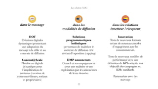 Les solutions SMG
dans le message dans les relations
émetteur / récepteur
dans les
modalités de diffusion
DOT
Créations digitales
dynamiques permettant
une adaptation du
message à la cible et au
contexte de diffusion
Content@Scale
Plateforme digitale
dynamique pour
l’ampliﬁcation de
contenus (curation de
contenus éditeurs, sociaux
et propriétaires)
Solutions
programmatiques
holistiques
permettant de maîtriser le
contexte de diffusion et le
niveau d’exposition (capping)
DMP annonceurs
Conseil et accompagnement
pour une maîtrise et une
exploitation par les annonceurs
de leurs données
Innovation
Tests de nouveaux formats
créant de nouveaux modes
d’engagement avec les
consommateurs.
Tests de nouveaux modèles de
performance avec une
déﬁnition de KPIs adaptés aux
objectifs des campagnes vs.
KPIs standards.
Partenariats avec des
start-ups
 