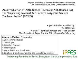 Regional Workshop on Payment for Environmental Services
24-25 November 2014, Hanoi (VAFS/CIFOR/USAID)
An introduction of ADB-funded Technical Assistance (TA)
for “Improving Payment for Forest Ecosystem Service
Implementation” (IPFES)
A presentation provided by:
YASU Hiromi
A Chief Technical Advisor and Team Leader
The Consultant Team for the TA (Nippon Koei Co., Ltd.)
Contents of Today’s Presentation
1.Brief self-introduction
2.Overall goal
3.Some key features
4.Specific goals
5.Key activities and time frame
6.Duration, project area, funding and consultancy services
 