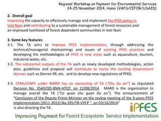 2. Overall goal
Improving the capacity to effectively manage and implement the PFES policy in
Viet Nam and contributing to a sustainable management of forest resources and
an improved livelihood of forest-dependent communities in Viet Nam
3. Some key features
3-1. The TA aims to Improve PFES implementation, through addressing the
technical/managerial shortcomings and issues of existing PFES practices and
developing the methodologies of PFES in new areas such as aquaculture, tourism,
industrial water, etc.
3-2. The substantial outputs of the TA such as newly developed methodologies, action
plan, guidelines and proposal will contribute to revise the existing Government
decrees such as Decree 99, etc. and to develop new regulations of PFES.
3-3. CPMU/VNFF under MARD has an ownership of TA (“Chu Du an”) as stipulated
Decision No. 3540/QD-BNN-HTQT, on 12/08/2014. MARD is the organization to
manage overall the TA (“Co quan chu quan Du an”). The announcement of
“Conclusion of the Deputy Prime Minister on the review meeting of the 3-years PFES
implementation (2011-2013),No.395/TB-VPCP “, on 03/10/2014”
is also directing the TA.
Regional Workshop on Payment for Environmental Services
24-25 November 2014, Hanoi (VAFS/CIFOR/USAID)
 