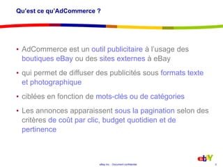 Qu’est ce qu’AdCommerce ? AdCommerce est un outil publicitaire à l’usage des boutiques eBay ou des sites externes à eBayqui permet de diffuser des publicités sous formats texte et photographiqueciblées en fonction de mots-clés ou de catégoriesLes annonces apparaissent sous la paginationselon des critères de coût par clic, budget quotidien et de pertinence3