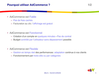 Pourquoi utiliser AdCommerce ?			               1/2AdCommerce est FiablePas de frais cachésFacturation au clic: l’affichage est gratuitAdCommerce est FonctionnelCréation d’un compte en quelques minutes - Pas de contratBudget contrôlé par l’utilisateur sans dépassement possibleAdCommerce est FlexibleGestion en temps réeldes performances: adaptationcontinue à vos clientsFonctionnement par mots-clés ou par catégories6