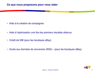 Ce que nous proposons pour vous aiderAide à la création de campagnesAide à l’optimisation une fois les premiers résultats obtenusCrédit de 50€ (pour les boutiques eBay)Accès aux données de conversion (ROI) – (pour les boutiques eBay)8