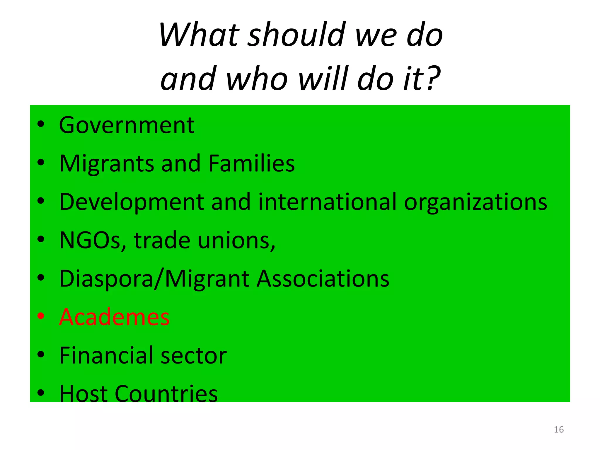 What should we do                                 and who will do it?16GovernmentMigrants and FamiliesDevelopment and international organizationsNGOs, trade unions, Diaspora/Migrant AssociationsAcademesFinancial sectorHost Countries