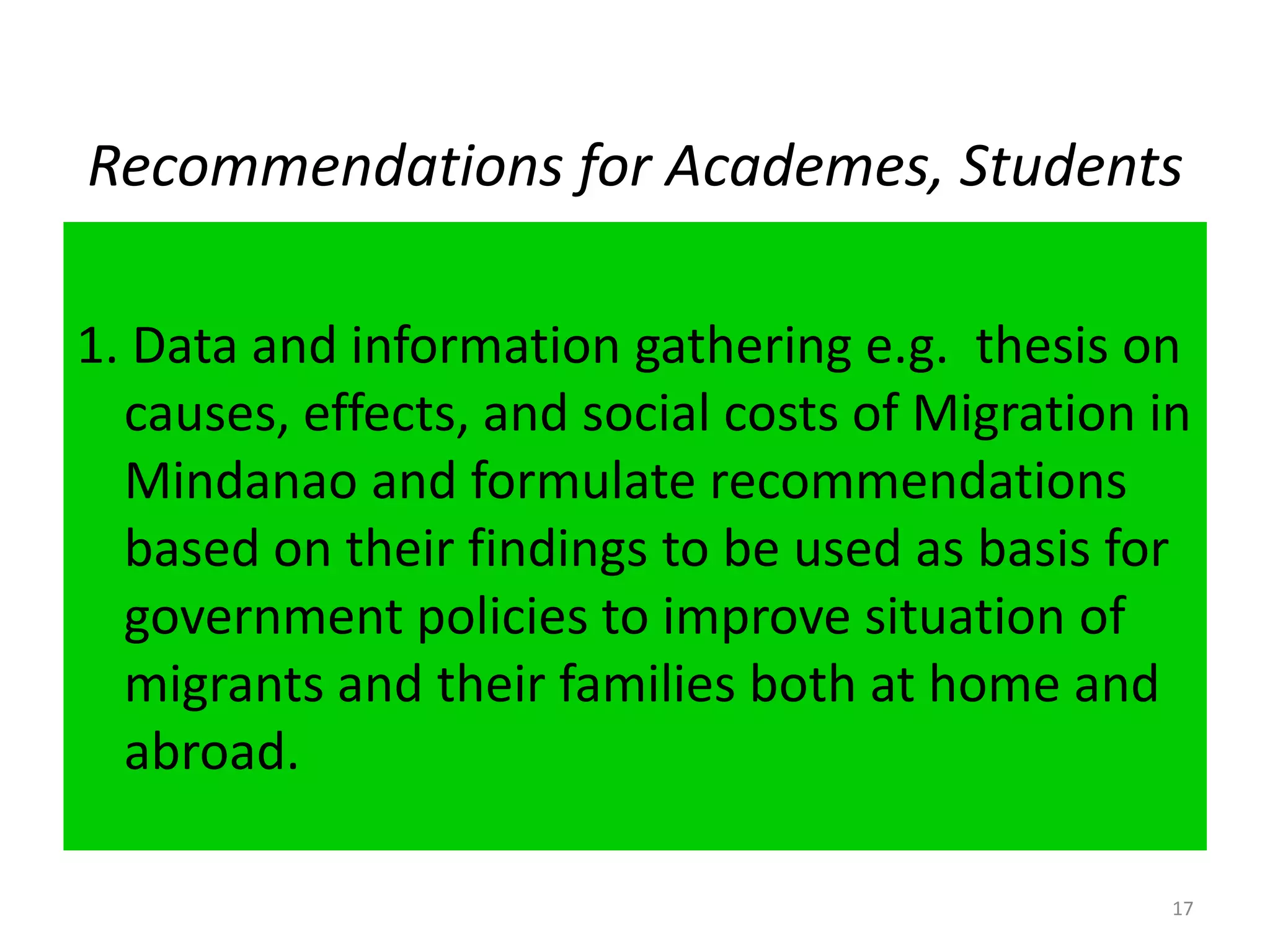 Recommendations for Academes, Students1. Data and information gathering e.g.  thesis on causes, effects, and social costs of Migration in Mindanao and formulate recommendations based on their findings to be used as basis for government policies to improve situation of migrants and their families both at home and abroad.17