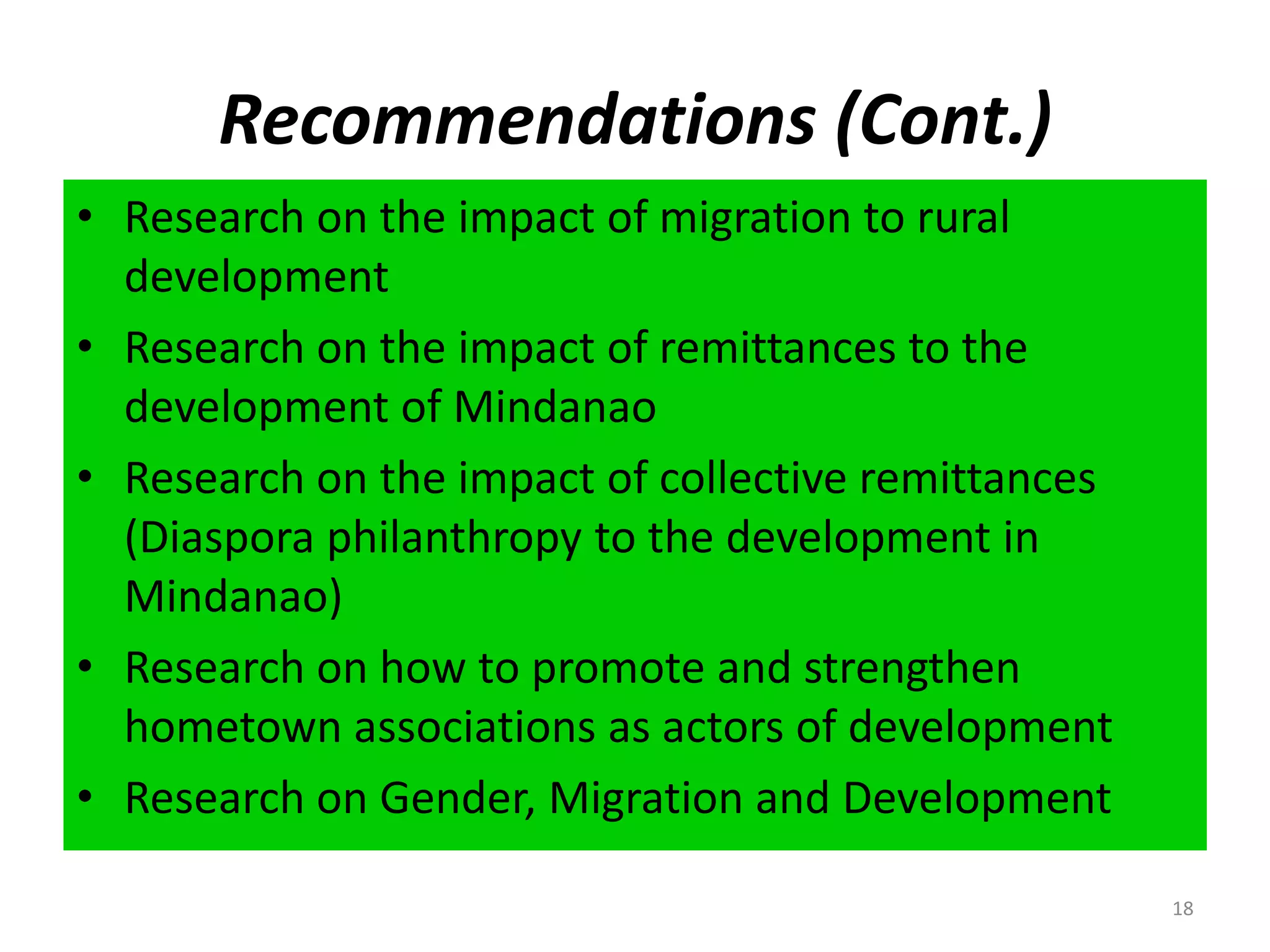 Recommendations (Cont.)Research on the impact of migration to rural developmentResearch on the impact of remittances to the development of MindanaoResearch on the impact of collective remittances (Diaspora philanthropy to the development in Mindanao)Research on how to promote and strengthen hometown associations as actors of developmentResearch on Gender, Migration and Development18