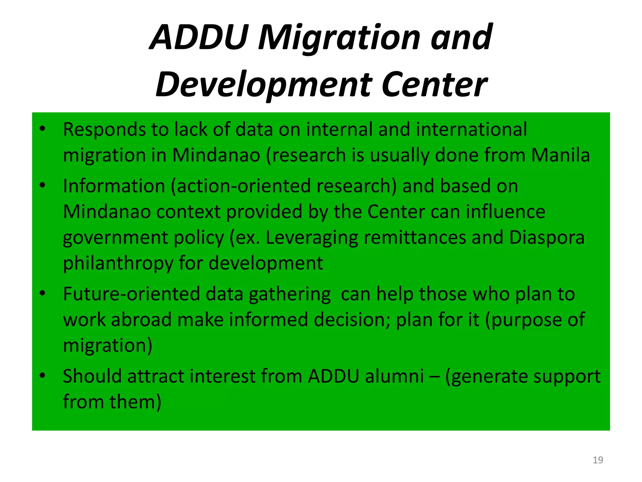 ADDU Migration and Development CenterResponds to lack of data on internal and international migration in Mindanao (research is usually done from ManilaInformation (action-oriented research) and based on Mindanao context provided by the Center can influence government policy (ex. Leveraging remittances and Diaspora philanthropy for developmentFuture-oriented data gathering can help those who plan to work abroad make informed decision; plan for it (purpose of migration)Should attract interest from ADDU alumni – (generate support from them)19