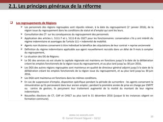 2.1. Les principes généraux de la réforme
 Les regroupements de Régions
 Les personnels des régions regroupées sont réputés relever, à la date du regroupement (1er
janvier 2016), de la
région issue du regroupement dans les conditions de statut et d’emploi qui sont les leurs.
 Consultation des CT sur les conséquences du regroupement des personnels
 Application des articles L. 5111-7 et L. 5111-8 du CGCT pour les fonctionnaires: conservation s’ils y ont intérêt du
régime indemnitaire et avantages de l’article 111 + indemnité de mobilité.
 Agents non titulaires conservent à titre individuel le bénéfice des stipulations de leur contrat + reprise ancienneté
 Définition du régime indemnitaire applicable aux agent nouvellement recrutés dans un délai de 9 mois à compter
du regroupement,
 La situation des DG de Régions:
 Le DG des services où est située la capitale régionale est maintenu en fonctions jusqu’à la date de la délibération
créant les emplois fonctionnels de la région issue du regroupement, et au plus tard jusqu’au 30 juin 2016,
 Les DGS des autres régions regroupées sont maintenus en qualité de directeur général adjoint jusqu’à la date de la
délibération créant les emplois fonctionnels de la région issue du regroupement, et au plus tard jusqu’au 30 juin
2016,
 Les DGA sont maintenus en fonctions dans les mêmes conditions.
 En cas de suppression d’emploi, disposition spécifique pendant la période de surnombre : les agents conservent la
rémunération qu’ils percevaient dans leur ancien emploi ; pendant la première année de prise en charge par CNFPT
ou centre de gestion, ils perçoivent leur traitement augmenté de la moitié du montant de leur régime
indemnitaire.
 Nouvelles élections de CT, CAP et CHSCT au plus tard le 31 décembre 2016 (jusque là les instances siègent en
formation commune).
www.cvs-avocats.com
© Cornet Vincent Ségurel – 10/12
10
 