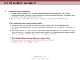 2.3. les questions en suspens
 Le devenir du régime indemnitaire
 Principe: les agents conservent s’ils y ont intérêt le bénéfice du régime indemnitaire qui leur était applicable.
 Dispositions spécifiques prévues par le projet de loi NOTRe : définition du régime indemnitaire des nouveaux agents
recrutés dans un délai de 9 mois à compter du transfert:
 A terme, se posera la question d’une harmonisation des régimes indemnitaires de l’ensemble des agents.
 Les impacts de la réforme en termes de mobilité
 Dans la majorité des cas, le transfert de compétences ne devrait pas entrainer de mobilité géographique
 En cas de mobilité géographique, le projet sera étudié en concertation avec les instances représentatives du
personnel
 Indemnité de mobilité peut être versée par la collectivité ou établissement d’accueil, selon modalités prévues par
décret (article L. 5111-7-I du CGCT). Non prévu en cas de transfert de l’Etat aux collectivités territoriales (dispositif
spécifique issu du décret du 19 mai 2014 pourra trouver à s’appliquer selon les cas).
 Les avantages sociaux (chèques déjeuners, vacances, etc…)
 N’ont pas vocation à être repris par la collectivité ou établissement d’accueil
 Négociation possible dans le cadre du transfert
www.cvs-avocats.com
© Cornet Vincent Ségurel – 10/12
12
 
