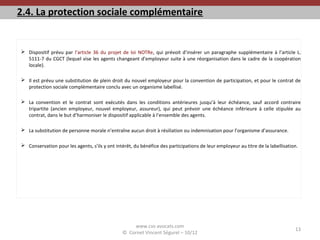 2.4. La protection sociale complémentaire
 Dispositif prévu par l’article 36 du projet de loi NOTRe, qui prévoit d’insérer un paragraphe supplémentaire à l’article L.
5111-7 du CGCT (lequel vise les agents changeant d’employeur suite à une réorganisation dans le cadre de la coopération
locale).
 Il est prévu une substitution de plein droit du nouvel employeur pour la convention de participation, et pour le contrat de
protection sociale complémentaire conclu avec un organisme labellisé.
 La convention et le contrat sont exécutés dans les conditions antérieures jusqu’à leur échéance, sauf accord contraire
tripartite (ancien employeur, nouvel employeur, assureur), qui peut prévoir une échéance inférieure à celle stipulée au
contrat, dans le but d’harmoniser le dispositif applicable à l’ensemble des agents.
 La substitution de personne morale n’entraîne aucun droit à résiliation ou indemnisation pour l’organisme d’assurance.
 Conservation pour les agents, s’ils y ont intérêt, du bénéfice des participations de leur employeur au titre de la labellisation.
www.cvs-avocats.com
© Cornet Vincent Ségurel – 10/12
13
 