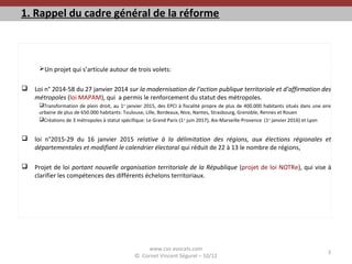1. Rappel du cadre général de la réforme
Un projet qui s’articule autour de trois volets:
 Loi n° 2014-58 du 27 janvier 2014 sur la modernisation de l’action publique territoriale et d’affirmation des
métropoles (loi MAPAM), qui a permis le renforcement du statut des métropoles.
Transformation de plein droit, au 1er
janvier 2015, des EPCI à fiscalité propre de plus de 400.000 habitants situés dans une aire
urbaine de plus de 650.000 habitants: Toulouse, Lille, Bordeaux, Nice, Nantes, Strasbourg, Grenoble, Rennes et Rouen
Créations de 3 métropoles à statut spécifique: Le Grand Paris (1er
juin 2017), Aix-Marseille-Provence (1er
janvier 2016) et Lyon
 loi n°2015-29 du 16 janvier 2015 relative à la délimitation des régions, aux élections régionales et
départementales et modifiant le calendrier électoral qui réduit de 22 à 13 le nombre de régions,
 Projet de loi portant nouvelle organisation territoriale de la République (projet de loi NOTRe), qui vise à
clarifier les compétences des différents échelons territoriaux.
www.cvs-avocats.com
© Cornet Vincent Ségurel – 10/12
3
 