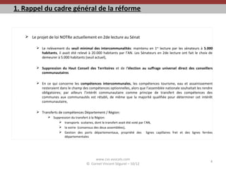 1. Rappel du cadre général de la réforme
 Le projet de loi NOTRe actuellement en 2de lecture au Sénat
 Le relèvement du seuil minimal des intercommunalités: maintenu en 1ère
lecture par les sénateurs à 5.000
habitants, il avait été relevé à 20.000 habitants par l’AN. Les Sénateurs en 2de lecture ont fait le choix de
demeurer à 5.000 habitants (seuil actuel),
 Suppression du Haut Conseil des Territoires et de l’élection au suffrage universel direct des conseillers
communautaires
 En ce qui concerne les compétences intercommunales, les compétences tourisme, eau et assainissement
resteraient dans le champ des compétences optionnelles, alors que l’assemblée nationale souhaitait les rendre
obligatoires; par ailleurs l’intérêt communautaire comme principe de transfert des compétences des
communes aux communautés est rétabli, de même que la majorité qualifiée pour déterminer cet intérêt
communautaire,
 Transferts de compétences Département / Région:
 Suppression du transfert à la Région:
 transports scolaires, dont le transfert avait été voté par l’AN,
 la voirie (consensus des deux assemblées),
 Gestion des ports départementaux, propriété des lignes capillaires fret et des lignes ferrées
départementales
www.cvs-avocats.com
© Cornet Vincent Ségurel – 10/12
4
 