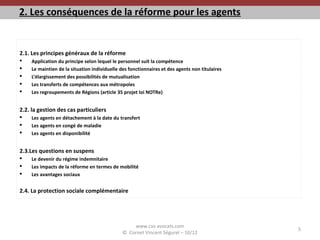 2. Les conséquences de la réforme pour les agents
2.1. Les principes généraux de la réforme
 Application du principe selon lequel le personnel suit la compétence
 Le maintien de la situation individuelle des fonctionnaires et des agents non titulaires
 L’élargissement des possibilités de mutualisation
 Les transferts de compétences aux métropoles
 Les regroupements de Régions (article 35 projet loi NOTRe)
2.2. la gestion des cas particuliers
 Les agents en détachement à la date du transfert
 Les agents en congé de maladie
 Les agents en disponibilité
2.3.Les questions en suspens
 Le devenir du régime indemnitaire
 Les impacts de la réforme en termes de mobilité
 Les avantages sociaux
2.4. La protection sociale complémentaire
www.cvs-avocats.com
© Cornet Vincent Ségurel – 10/12
5
 