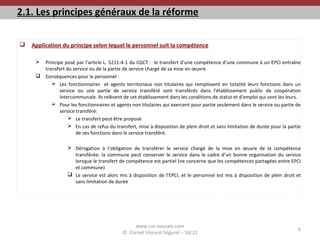 2.1. Les principes généraux de la réforme
 Application du principe selon lequel le personnel suit la compétence
 Principe posé par l’article L. 5211-4-1 du CGCT : le transfert d’une compétence d’une commune à un EPCI entraîne
transfert du service ou de la partie de service chargé de sa mise en œuvre.
 Conséquences pour le personnel :
 Les fonctionnaires et agents territoriaux non titulaires qui remplissent en totalité leurs fonctions dans un
service ou une partie de service transféré sont transférés dans l'établissement public de coopération
intercommunale. Ils relèvent de cet établissement dans les conditions de statut et d'emploi qui sont les leurs.
 Pour les fonctionnaires et agents non titulaires qui exercent pour partie seulement dans le service ou partie de
service transféré:
 Le transfert peut être proposé
 En cas de refus du transfert, mise à disposition de plein droit et sans limitation de durée pour la partie
de ses fonctions dans le service transféré.
 Dérogation à l’obligation de transférer le service chargé de la mise en œuvre de la compétence
transférée: la commune peut conserver le service dans le cadre d’un bonne organisation du service
lorsque le transfert de compétence est partiel (ne concerne que les compétences partagées entre EPCI
et commune)
 Le service est alors mis à disposition de l’EPCI, et le personnel est mis à disposition de plein droit et
sans limitation de durée
www.cvs-avocats.com
© Cornet Vincent Ségurel – 10/12
6
 