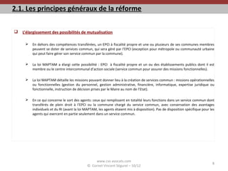 2.1. Les principes généraux de la réforme
 L’élargissement des possibilités de mutualisation
 En dehors des compétences transférées, un EPCI à fiscalité propre et une ou plusieurs de ses communes membres
peuvent se doter de services commun, qui sera géré par l’EPCI (exception pour métropole ou communauté urbaine
qui peut faire gérer son service commun par la commune).
 La loi MAPTAM a élargi cette possibilité : EPCI à fiscalité propre et un ou des établissements publics dont il est
membre ou le centre intercommunal d’action sociale (service commun pour assurer des missions fonctionnelles).
 La loi MAPTAM détaille les missions pouvant donner lieu à la création de services commun : missions opérationnelles
ou fonctionnelles (gestion du personnel, gestion administrative, financière, informatique, expertise juridique ou
fonctionnelle, instruction de décision prises par le Maire au nom de l’Etat).
 En ce qui concerne le sort des agents: ceux qui remplissent en totalité leurs fonctions dans un service commun dont
transférés de plein droit à l’EPCI ou la commune chargé du service commun, avec conservation des avantages
individuels et du RI (avant la loi MAPTAM, les agents étaient mis à disposition). Pas de disposition spécifique pour les
agents qui exercent en partie seulement dans un service commun.
www.cvs-avocats.com
© Cornet Vincent Ségurel – 10/12
8
 