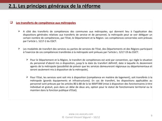 2.1. Les principes généraux de la réforme
 Les transferts de compétence aux métropoles
 A côté des transferts de compétences des communes aux métropoles, qui donnent lieu à l’application des
dispositions générales relatives aux transferts de service et de personnel, la métropole peut se voir déléguer un
certain nombre de compétences, par l’Etat, le Département et la Région. Les compétences concernées sont prévues
par l’article L. 5217-2 du CGCT.
 Les modalités de transfert des services ou parties de services de l’Etat, des Départements et des Régions participant
à l’exercice de ces compétences transférées à la métropole sont prévues par l’article L. 5217-19 du CGCT:
 Pour le Département et la Région, le transfert de compétences est acté par convention, qui règle la situation
du personnel d’abord mis à disposition, jusqu’à la date du transfert définitif, date à laquelle ils deviennent
agents de la métropole (possibilité de prévoir que les services demeureront régionaux ou départementaux et
seront seulement mis à disposition de la métropole),
 Pour l’Etat, les services sont soit mis à disposition (compétence en matière de logement), soit transférés à la
métropole (grands équipements et infrastructures). En cas de transfert, les dispositions applicables au
personnel sont prévues par les articles 80 à 88 de la loi MAPTAM (mise à disposition des fonctionnaires à titre
individuel et gratuit, puis dans un délai de deux ans, option pour le statut de fonctionnaire territorial ou le
maintien dans la fonction publique d’Etat).
www.cvs-avocats.com
© Cornet Vincent Ségurel – 10/12
9
 