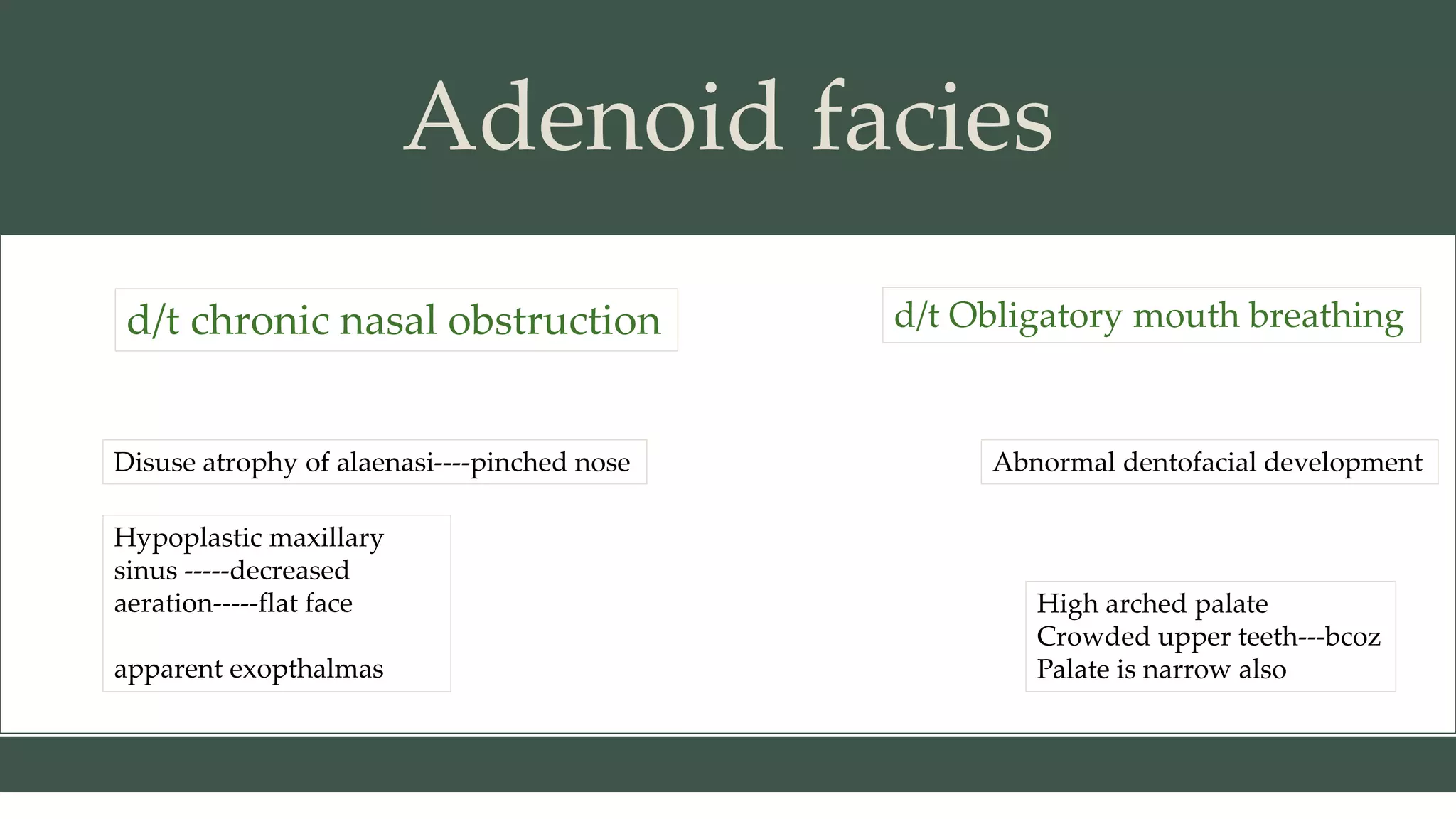 Adenoid facies
d/t chronic nasal obstruction
Disuse atrophy of alaenasi----pinched nose
Hypoplastic maxillary
sinus -----decreased
aeration-----flat face
apparent exopthalmas
d/t Obligatory mouth breathing
Abnormal dentofacial development
High arched palate
Crowded upper teeth---bcoz
Palate is narrow also
 
