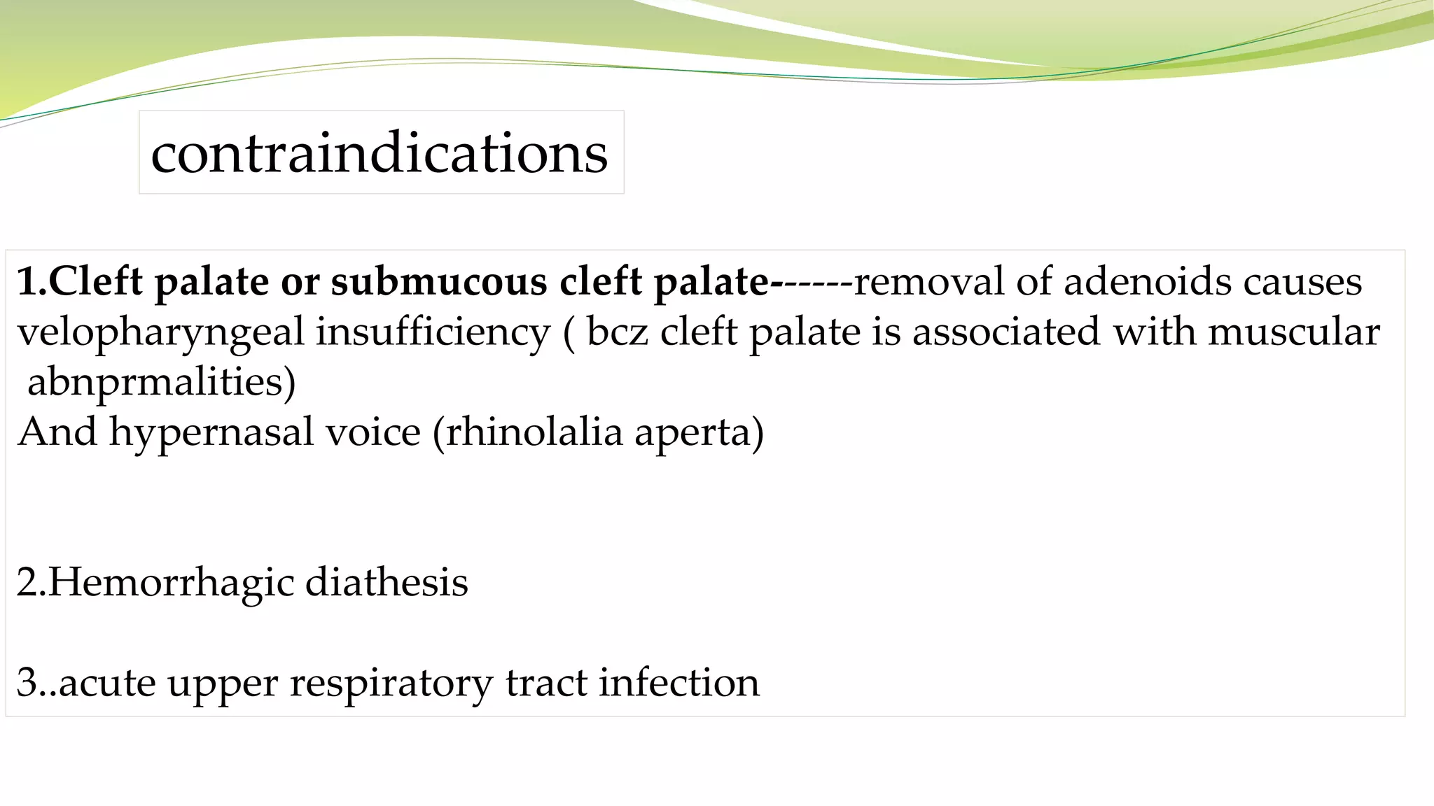 contraindications
1.Cleft palate or submucous cleft palate------removal of adenoids causes
velopharyngeal insufficiency ( bcz cleft palate is associated with muscular
abnprmalities)
And hypernasal voice (rhinolalia aperta)
2.Hemorrhagic diathesis
3..acute upper respiratory tract infection
 