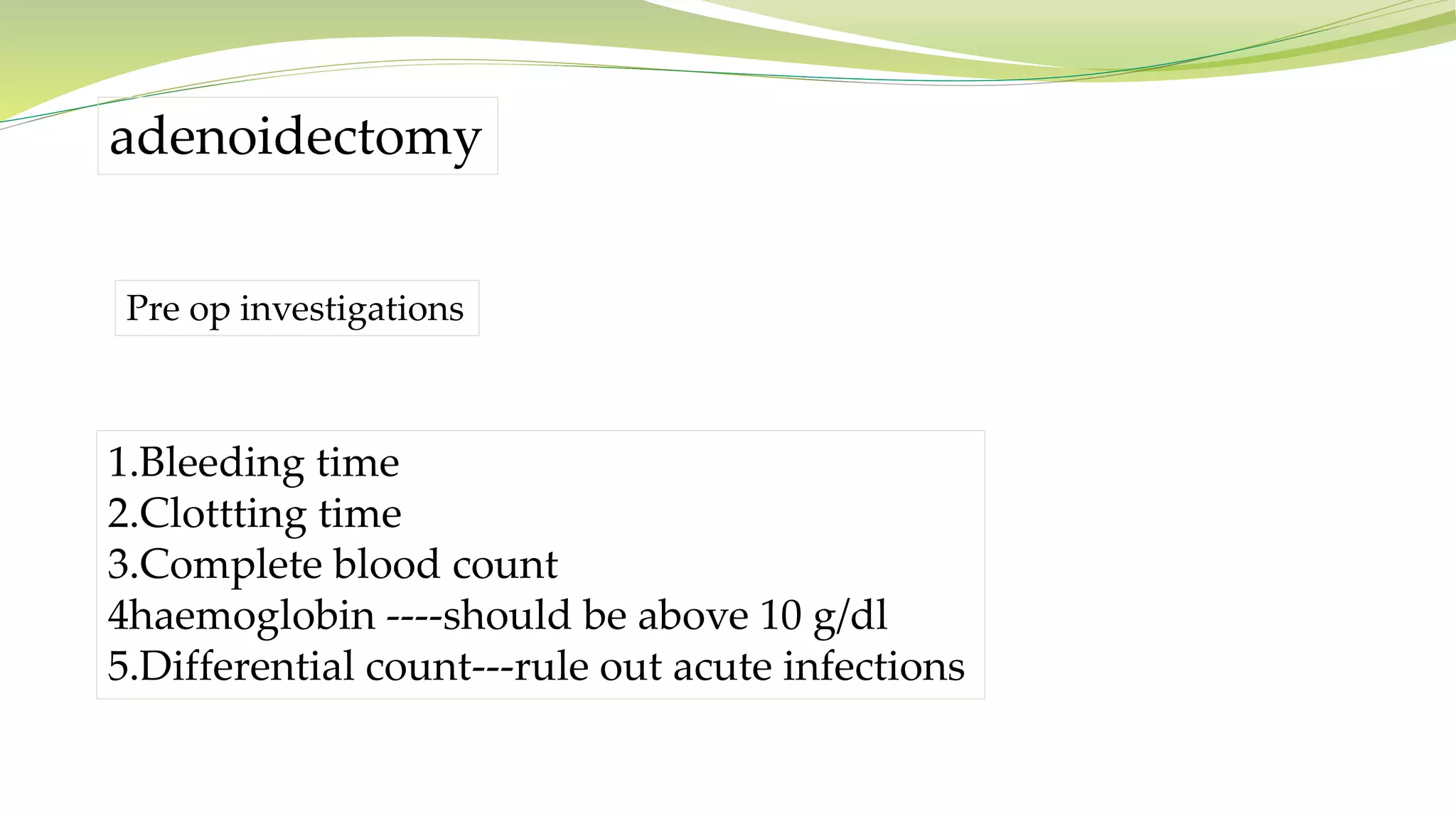adenoidectomy
Pre op investigations
1.Bleeding time
2.Clottting time
3.Complete blood count
4haemoglobin ----should be above 10 g/dl
5.Differential count---rule out acute infections
 