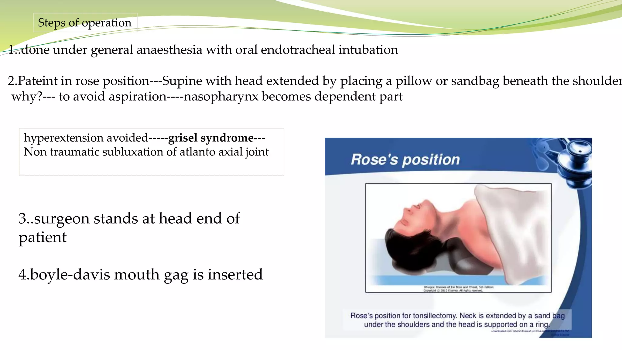 Steps of operation
1..done under general anaesthesia with oral endotracheal intubation
2.Pateint in rose position---Supine with head extended by placing a pillow or sandbag beneath the shoulder
why?--- to avoid aspiration----nasopharynx becomes dependent part
hyperextension avoided-----grisel syndrome---
Non traumatic subluxation of atlanto axial joint
3..surgeon stands at head end of
patient
4.boyle-davis mouth gag is inserted
 