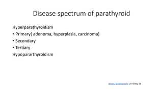 Disease spectrum of parathyroid
Hyperparathyroidism
• Primary( adenoma, hyperplasia, carcinoma)
• Secondary
• Tertiary
Hypopararthyroidism
World J Gastroenterol. 2015 May 28
 