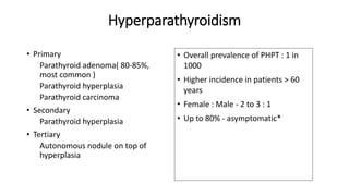 Hyperparathyroidism
• Primary
Parathyroid adenoma( 80-85%,
most common )
Parathyroid hyperplasia
Parathyroid carcinoma
• Secondary
Parathyroid hyperplasia
• Tertiary
Autonomous nodule on top of
hyperplasia
• Overall prevalence of PHPT : 1 in
1000
• Higher incidence in patients > 60
years
• Female : Male - 2 to 3 : 1
• Up to 80% - asymptomatic*
 