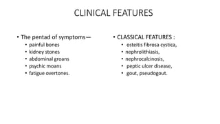 CLINICAL FEATURES
• The pentad of symptoms—
• painful bones
• kidney stones
• abdominal groans
• psychic moans
• fatigue overtones.
• CLASSICAL FEATURES :
• osteitis fibrosa cystica,
• nephrolithiasis,
• nephrocalcinosis,
• peptic ulcer disease,
• gout, pseudogout.
 
