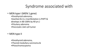Syndrome associated with
• MEN type I (MEN 1 gene)
•Parathyroid adenoma,
•(earliest & m.c manifestation is PHPT &
develops in 80-100% by 40 yrs )
•Pituitary adenoma
•Pancreatic islet cell tumor
• MEN type II
•Parathyroid adenoma,
•Thyroid medullary carcinoma &
•Pheochromocytoma
 