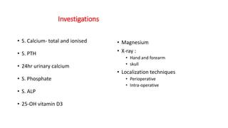 Investigations
• S. Calcium- total and ionised
• S. PTH
• 24hr urinary calcium
• S. Phosphate
• S. ALP
• 25-OH vitamin D3
• Magnesium
• X-ray :
• Hand and forearm
• skull
• Localization techniques
• Perioperative
• Intra-operative
 