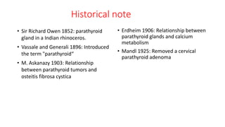 Historical note
• Sir Richard Owen 1852: parathyroid
gland in a Indian rhinoceros.
• Vassale and Generali 1896: Introduced
the term "parathyroid“
• M. Askanazy 1903: Relationship
between parathyroid tumors and
osteitis fibrosa cystica
• Erdheim 1906: Relationship between
parathyroid glands and calcium
metabolism
• Mandl 1925: Removed a cervical
parathyroid adenoma
 