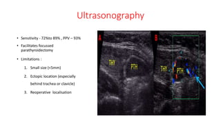 Ultrasonography
• Sensitivity - 72%to 89% , PPV – 93%
• Facilitates focussed
parathyroidectomy
• Limitations :
1. Small size (<5mm)
2. Ectopic location (especially
behind trachea or clavicle)
3. Reoperative localisation
 