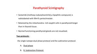 Parathyroid Scintigraphy
• Sestamibi (methoxy-isobutylisonitrile),a lipophilic compound, is
radiolabeled with 99mTc-pertechnetate .
• Retained by the mitochondria -rich oxyphil cells in parathyroid longer
than in thyroid tissue.
• Normal functioning parathyroid glands are not visualized.
Two protocols :
the single isotope-dual phase protocol and the subtraction protocol.
A. Dual phase
B. B. Subtraction Protocol:
 
