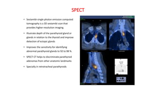 SPECT
• Sestamibi-single photon emission computed
tomography is a 3D sestamibi scan that
provides higher-resolution imaging.
• Illustrate depth of the parathyroid gland or
glands in relation to the thyroid and improve
detection of ectopic glands
• Improves the sensitivity for identifying
abnormal parathyroid glands to 92 to 98 %.
• SPECT-CT helps to discriminate parathyroid
adenomas from other anatomic landmarks
• Specially in retrotracheal parathyroids
 