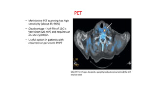 PET
• Methionine PET scanning has high
sensitivity (about 85–90%)
• Disadvantage - half-life of 11C is
very short (20 min) and requires an
on-site cyclotron.
• Useful option in patients with
recurrent or persistent PHPT
Met-PET / CT scan located a parathyroid adenoma behind the left
thyroid lobe
 