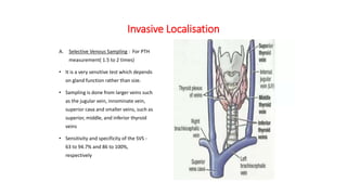 Invasive Localisation
A. Selective Venous Sampling : For PTH
measurement( 1.5 to 2 times)
• It is a very sensitive test which depends
on gland function rather than size.
• Sampling is done from larger veins such
as the jugular vein, innominate vein,
superior cava and smaller veins, such as
superior, middle, and inferior thyroid
veins
• Sensitivity and specificity of the SVS -
63 to 94.7% and 86 to 100%,
respectively
 