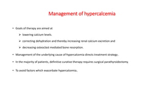 Management of hypercalcemia
• Goals of therapy are aimed at
 lowering calcium levels.
 correcting dehydration and thereby increasing renal calcium excretion and
 decreasing osteoclast mediated bone resorption.
• Management of the underlying cause of hypercalcemia directs treatment strategy .
• In the majority of patients, definitive curative therapy requires surgical parathyroidectomy.
• To avoid factors which exacerbate hypercalcemia.
 